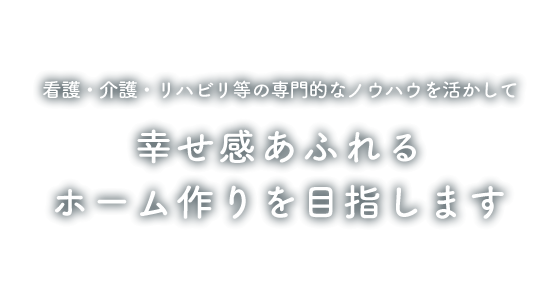 看護・介護・リハビリ等の専門的なノウハウを活かして幸せ感あふれるホーム作りを目指します